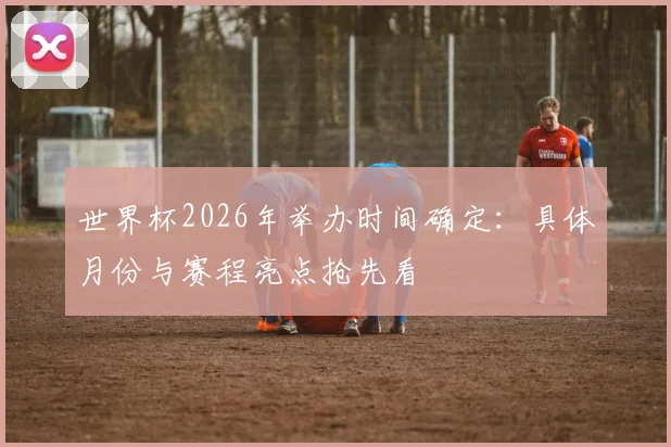 世界杯2026年举办时间确定:具体月份与赛程亮点抢先看