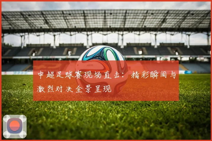 中超足球赛现场直击:精彩瞬间与激烈对决全景呈现