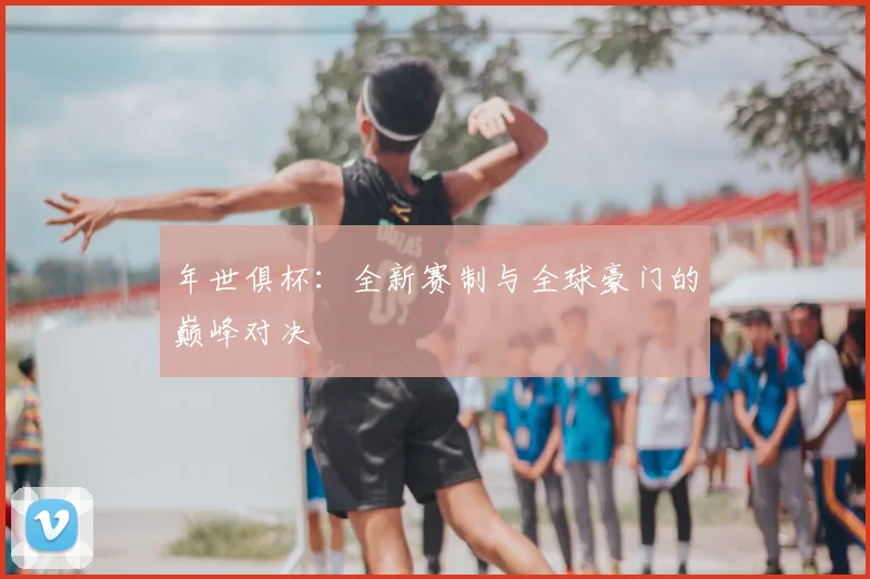 年世俱杯：全新赛制与全球豪门的巅峰对决