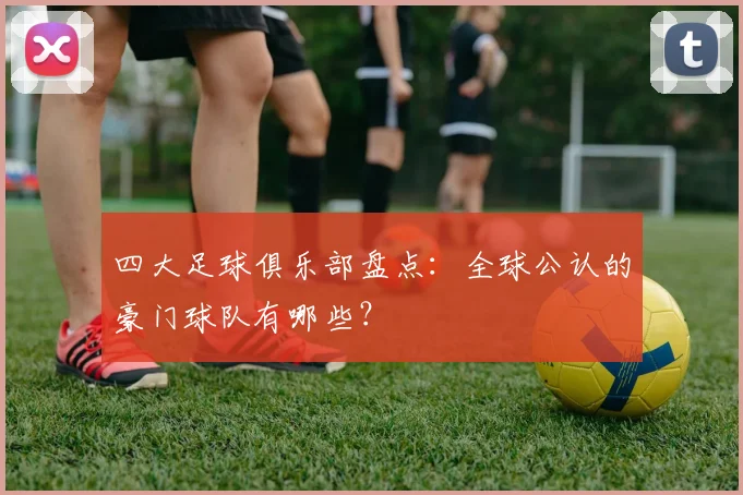 四大足球俱乐部盘点:全球公认的豪门球队有哪些?