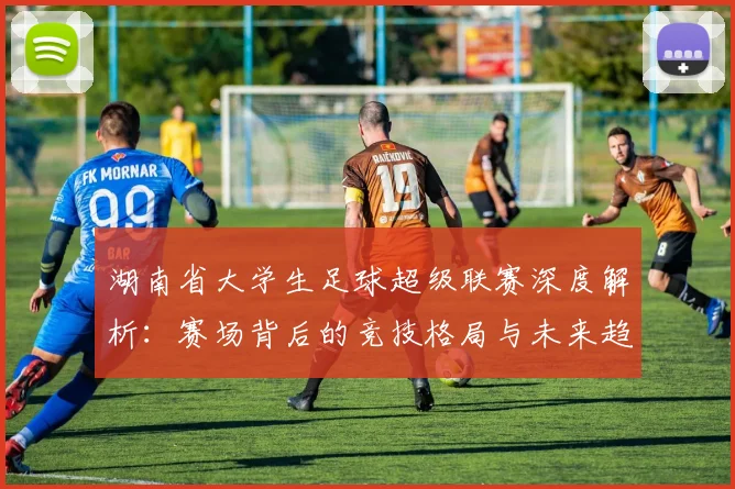 湖南省大学生足球超级联赛深度解析:赛场背后的竞技格局与未来趋势
