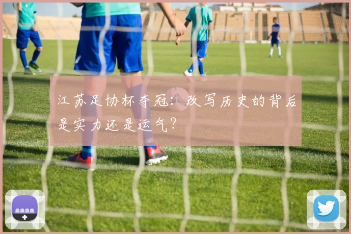 江苏足协杯夺冠：改写历史的背后是实力还是运气？