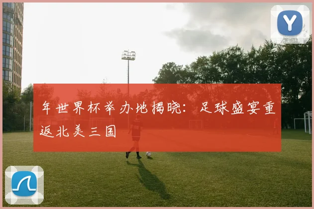年世界杯举办地揭晓:足球盛宴重返北美三国