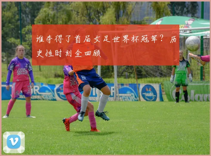 谁夺得了首届女足世界杯冠军?历史性时刻全回顾
