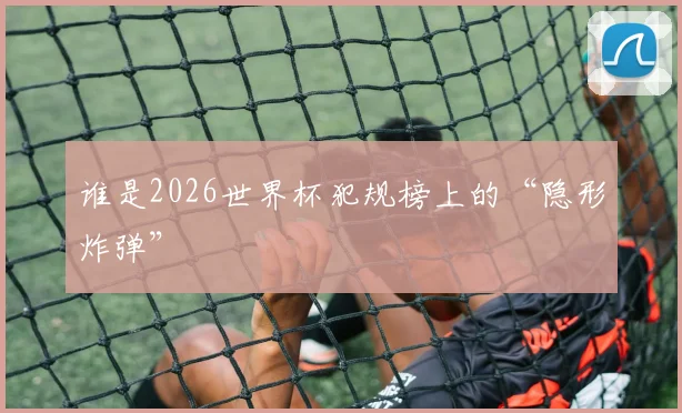 谁是2026世界杯犯规榜上的“隐形炸弹”